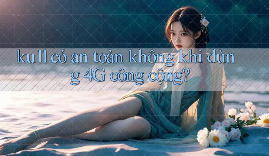 ku11 có an toàn không khi dùng 4G công cộng?