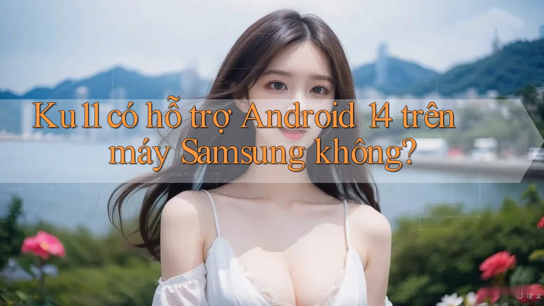 Ku11 có hỗ trợ Android 14 trên máy Samsung không?