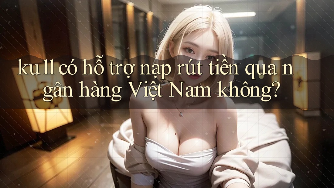 ku11 có hỗ trợ nạp rút tiền qua ngân hàng Việt Nam không? ku11 có hỗ trợ nạp rút tiền qua ngân hàng Việt Nam không?