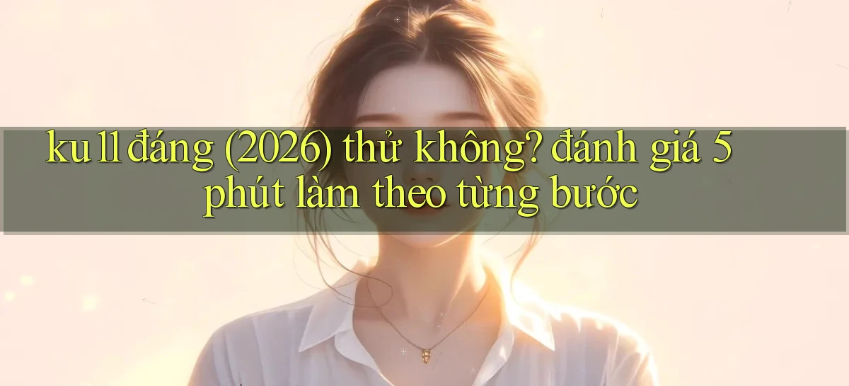 ku11 đáng (2026) thử không đánh giá 5 phút làm theo từng bước