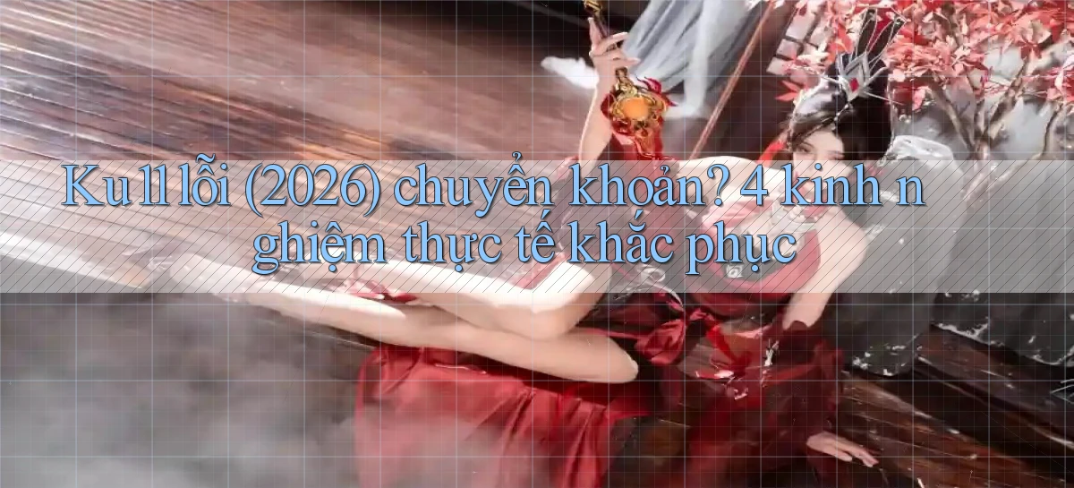 Ku11 lỗi (2026) chuyển khoản 4 kinh nghiệm thực tế khắc phục