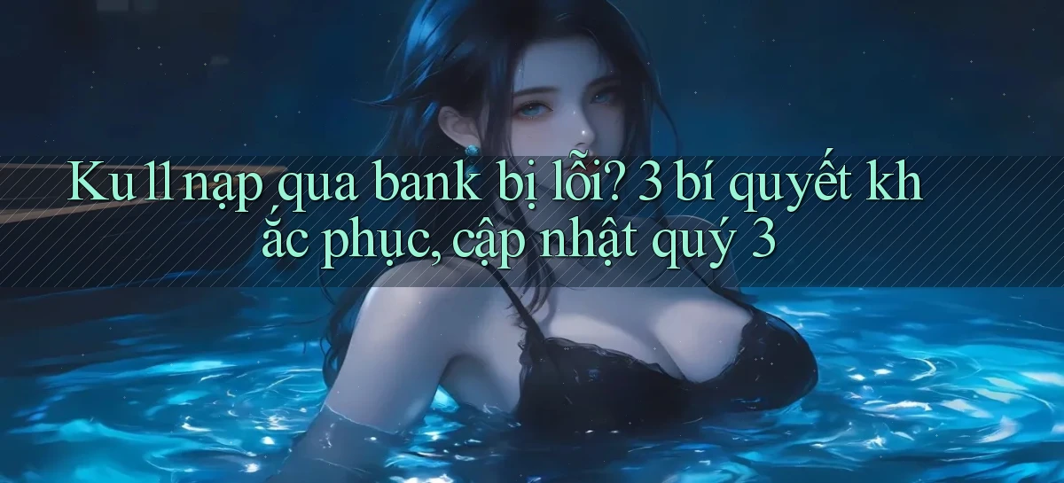 Ku11 nạp qua bank bị lỗi 3 bí quyết khắc phục, cập nhật quý 3