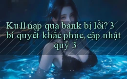 Ku11 nạp qua bank bị lỗi 3 bí quyết khắc phục, cập nhật quý 3
