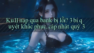 Ku11 nạp qua bank bị lỗi 3 bí quyết khắc phục, cập nhật quý 3