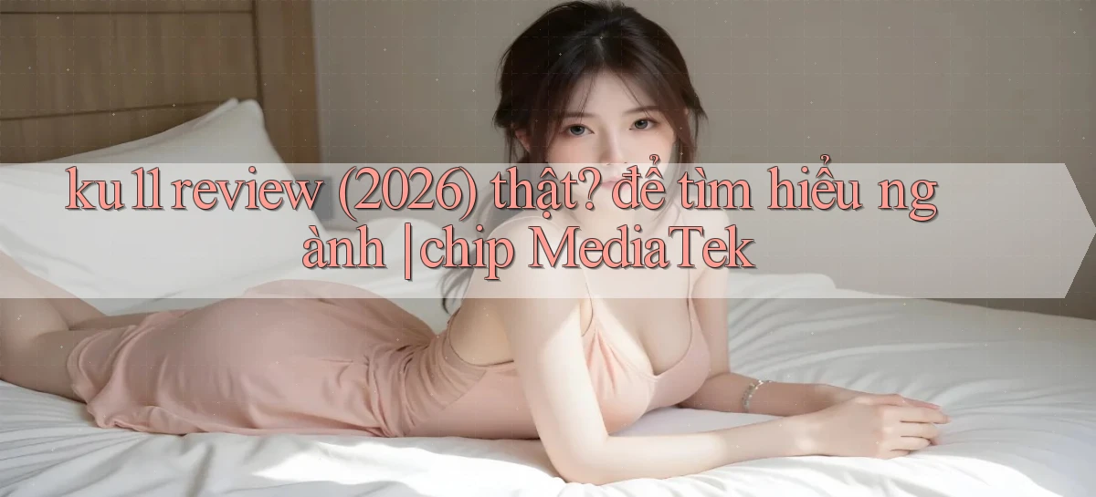 ku11 review (2026) thật để tìm hiểu ngành chip MediaTek
