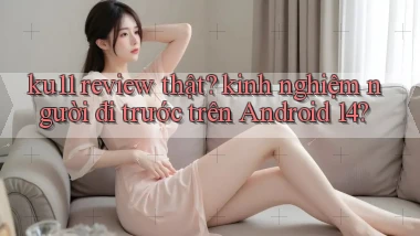 ku11 review thật kinh nghiệm người đi trước trên Android 14