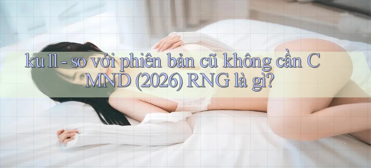 ku11   so với phiên bản cũ không cần CMND (2026) RNG là gì