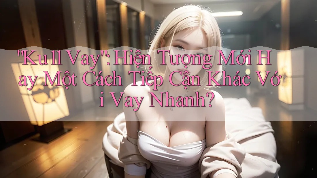 “Ku11 Vay”: Hiện Tượng Mới Hay Một Cách Tiếp Cận Khác Với Vay Nhanh?