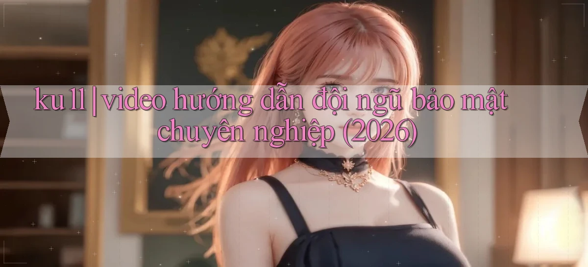 ku11 video hướng dẫn đội ngũ bảo mật chuyên nghiệp (2026)
