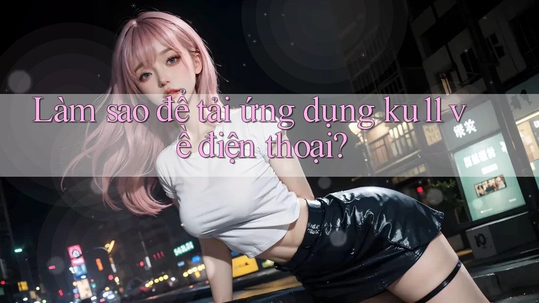 Làm sao để tải ứng dụng ku11 về điện thoại?