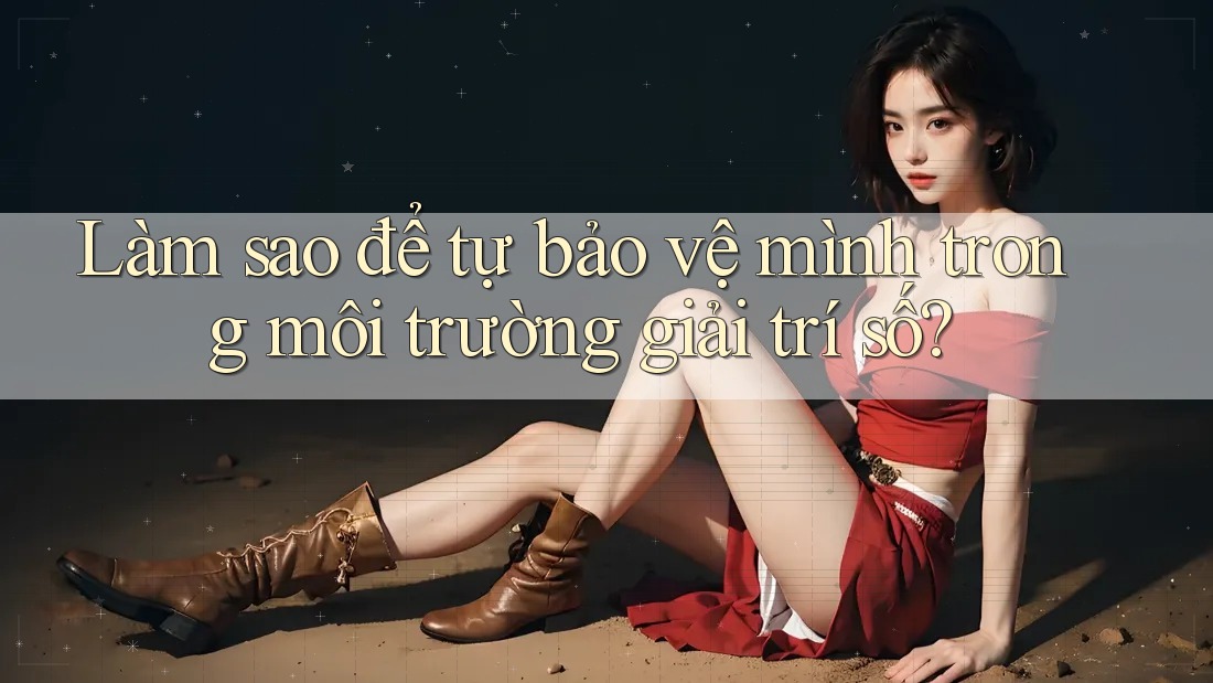 Làm sao để tự bảo vệ mình trong môi trường giải trí số?