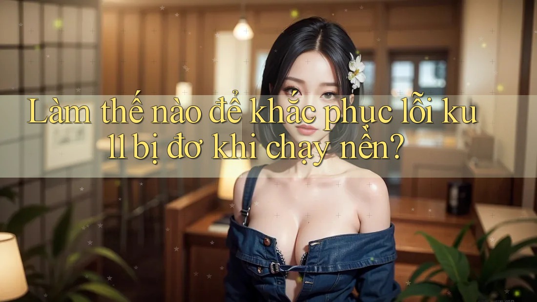 Làm thế nào để khắc phục lỗi ku11 bị đơ khi chạy nền?
