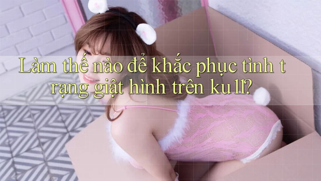 Làm thế nào để khắc phục tình trạng giật hình trên ku11? Làm thế nào để khắc phục tình trạng giật hình trên ku11?