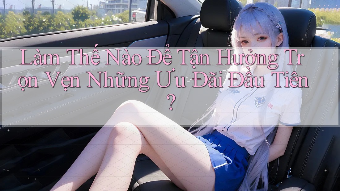 Làm Thế Nào Để Tận Hưởng Trọn Vẹn Những Ưu Đãi Đầu Tiên? Làm Thế Nào Để Tận Hưởng Trọn Vẹn Những Ưu Đãi Đầu Tiên?