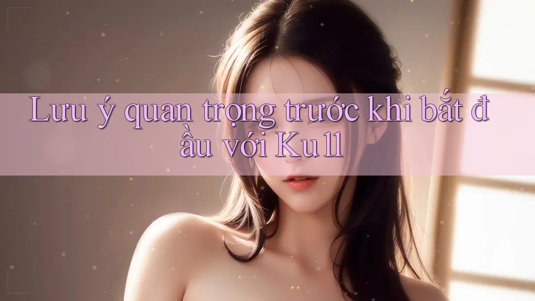 Lưu ý quan trọng trước khi bắt đầu với Ku11