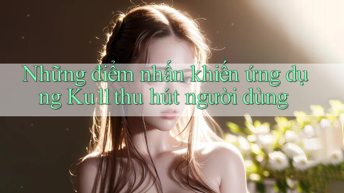 Những điểm nhấn khiến ứng dụng Ku11 thu hút người dùng Những điểm nhấn khiến ứng dụng Ku11 thu hút người dùng