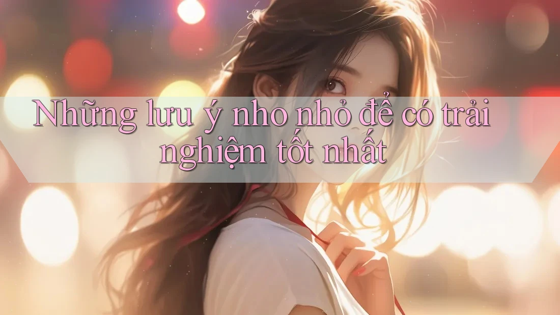 Những lưu ý nho nhỏ để có trải nghiệm tốt nhất