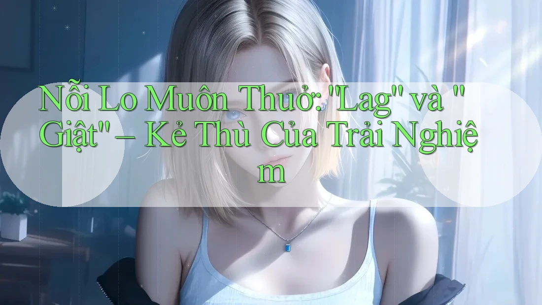 Nỗi Lo Muôn Thuở: “Lag” và “Giật” – Kẻ Thù Của Trải Nghiệm Nỗi Lo Muôn Thuở: “Lag” và “Giật” – Kẻ Thù Của Trải Nghiệm