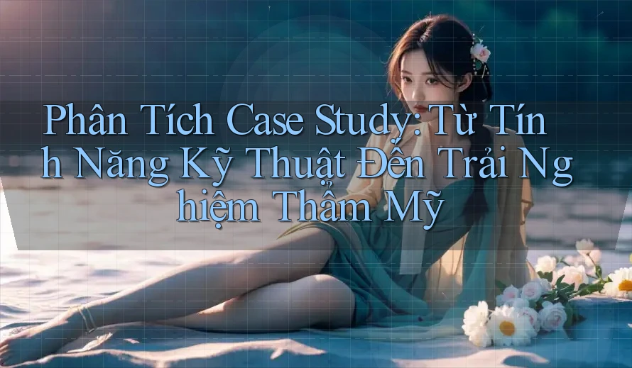 Phân Tích Case Study: Từ Tính Năng Kỹ Thuật Đến Trải Nghiệm Thẩm Mỹ