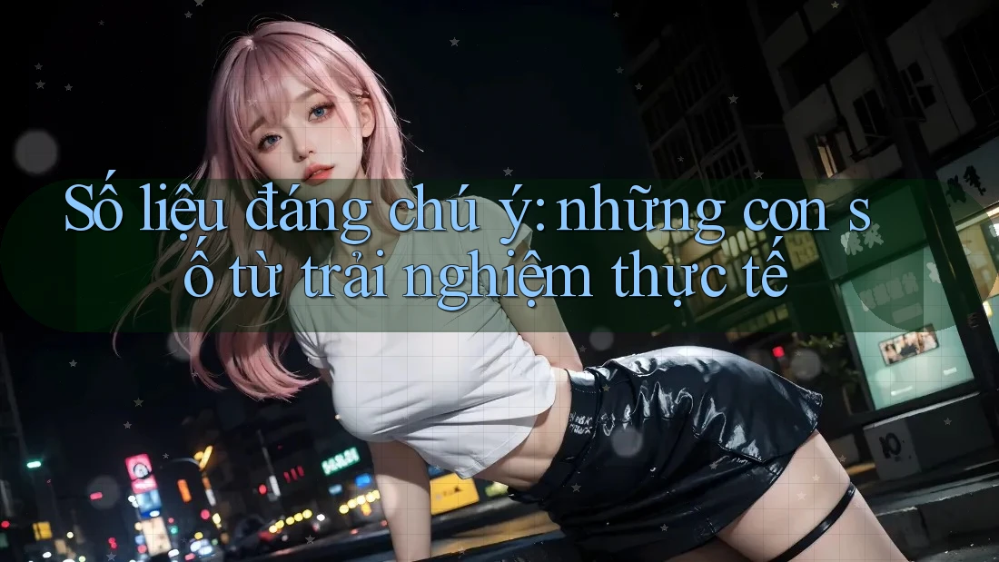 Số liệu đáng chú ý - những con số từ trải nghiệm thực tế