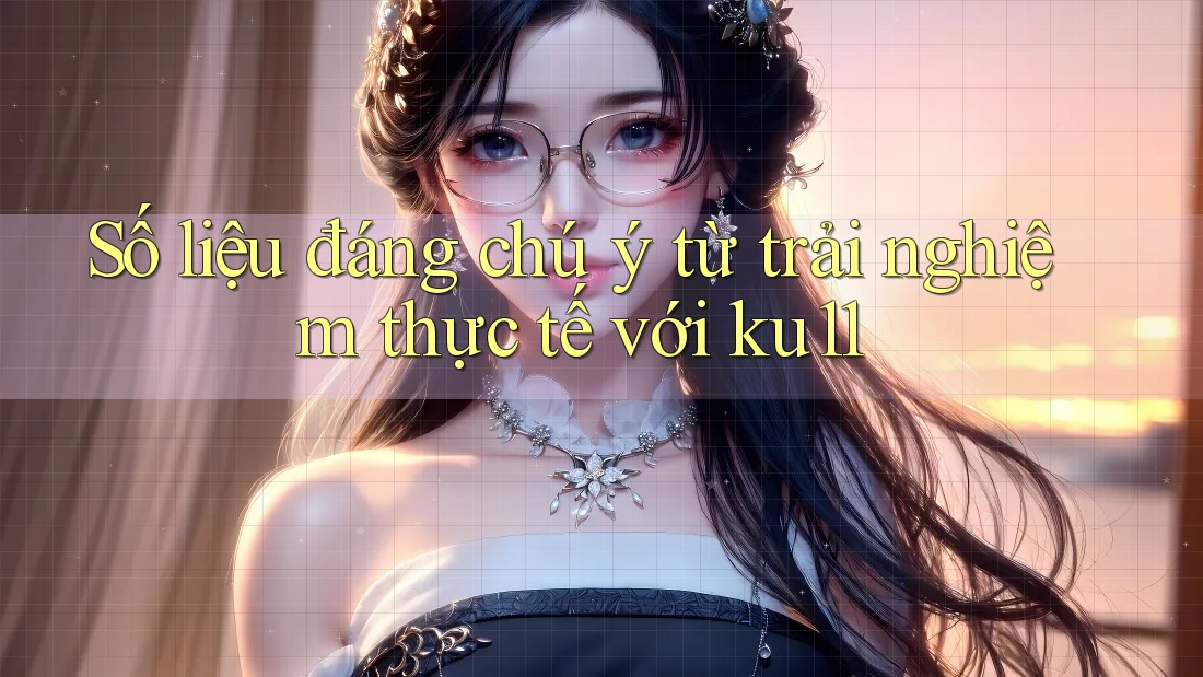 Số liệu đáng chú ý từ trải nghiệm thực tế với ku11 Số liệu đáng chú ý từ trải nghiệm thực tế với ku11