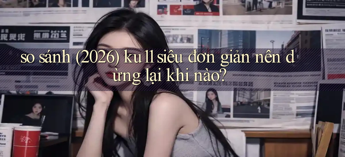 so sánh (2026) ku11 siêu đơn giản nên dừng lại khi nào