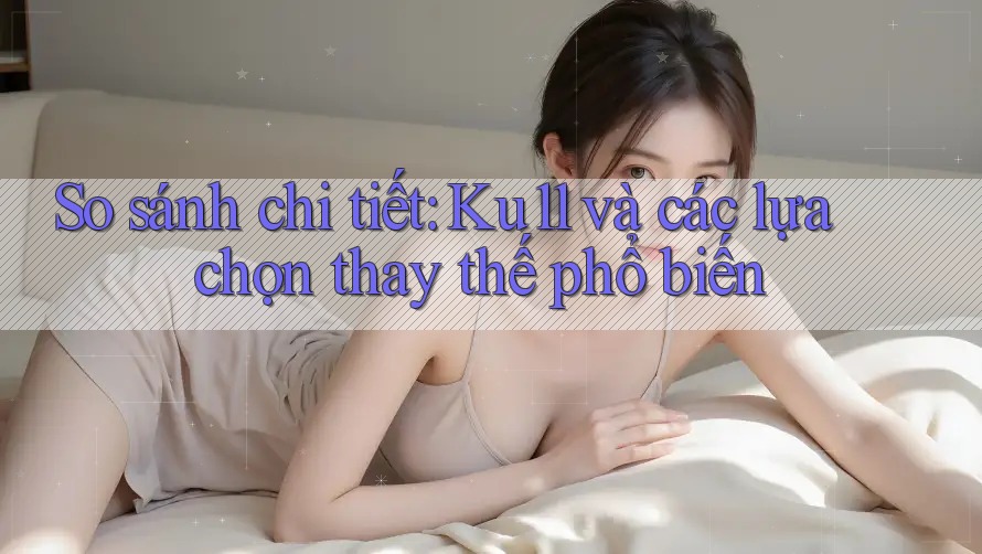 So sánh chi tiết: Ku11 và các lựa chọn thay thế phổ biến