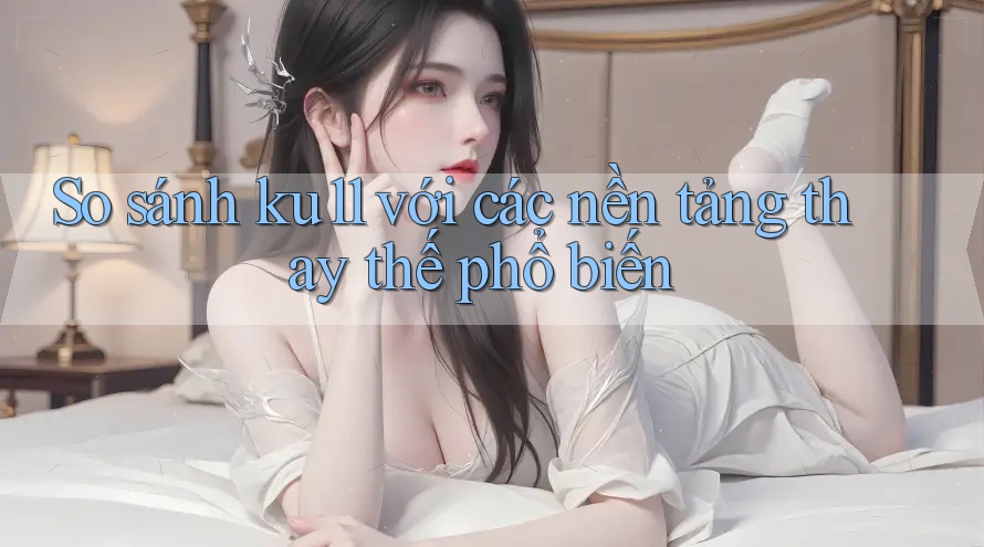 So sánh ku11 với các nền tảng thay thế phổ biến