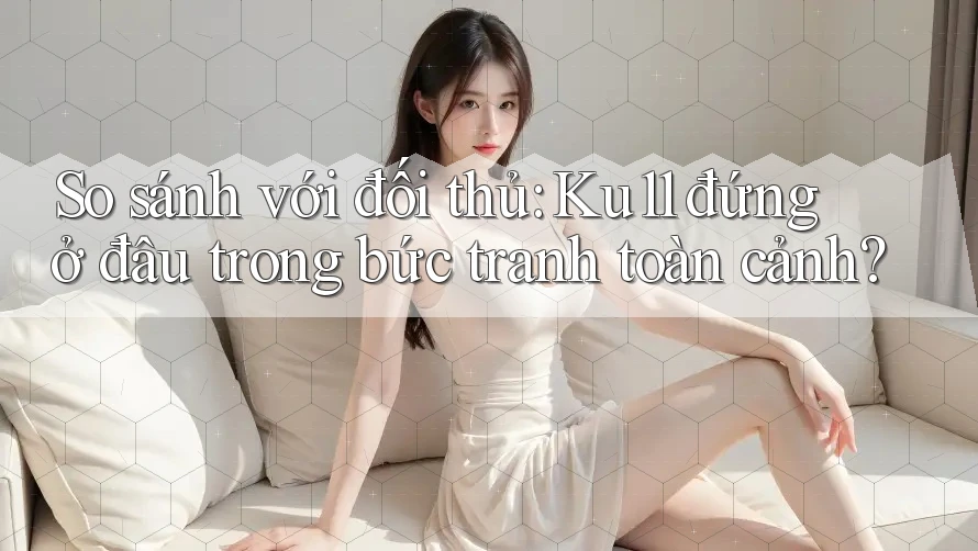 So sánh với đối thủ: Ku11 đứng ở đâu trong bức tranh toàn cảnh?