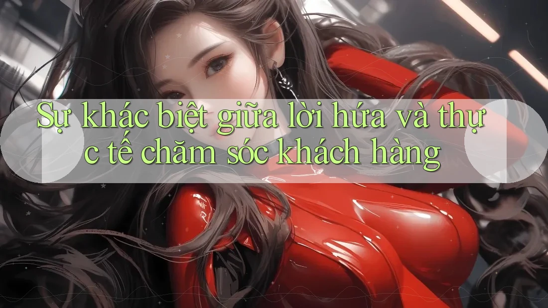 Sự khác biệt giữa lời hứa và thực tế chăm sóc khách hàng Sự khác biệt giữa lời hứa và thực tế chăm sóc khách hàng