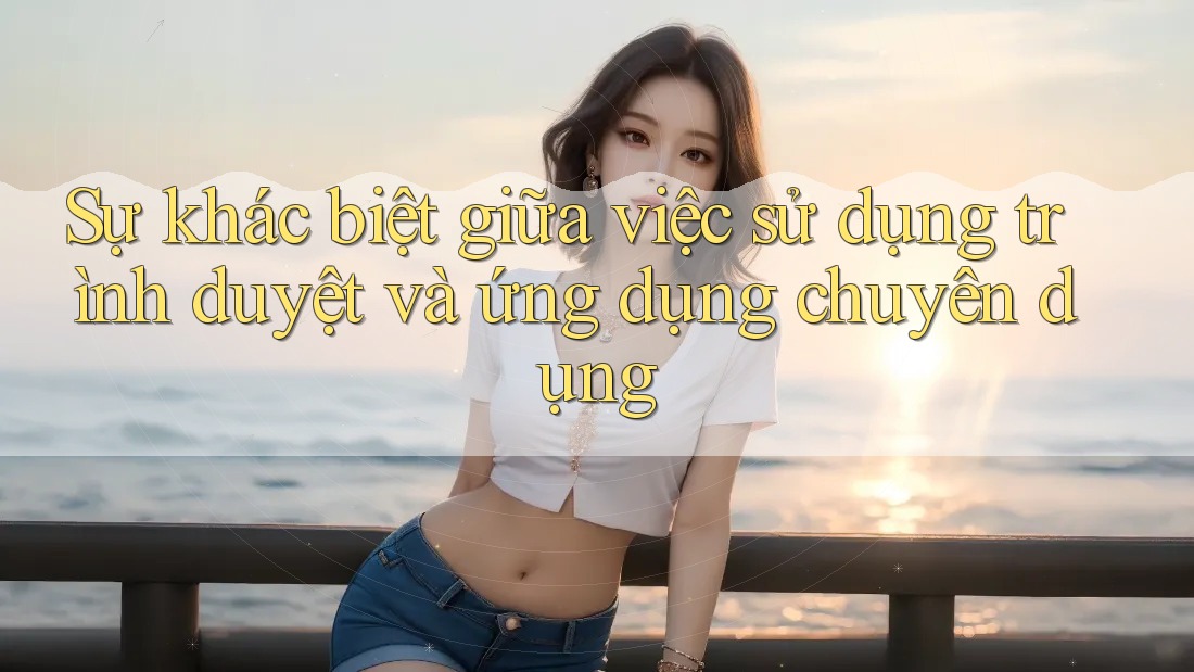 Sự khác biệt giữa việc sử dụng trình duyệt và ứng dụng chuyên dụng Sự khác biệt giữa việc sử dụng trình duyệt và ứng dụng chuyên dụng