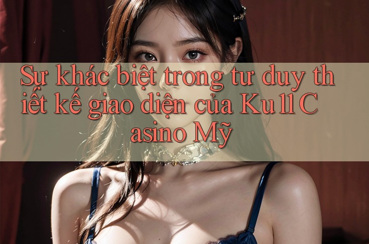 Sự khác biệt trong tư duy thiết kế giao diện của Ku11 Casino Mỹ