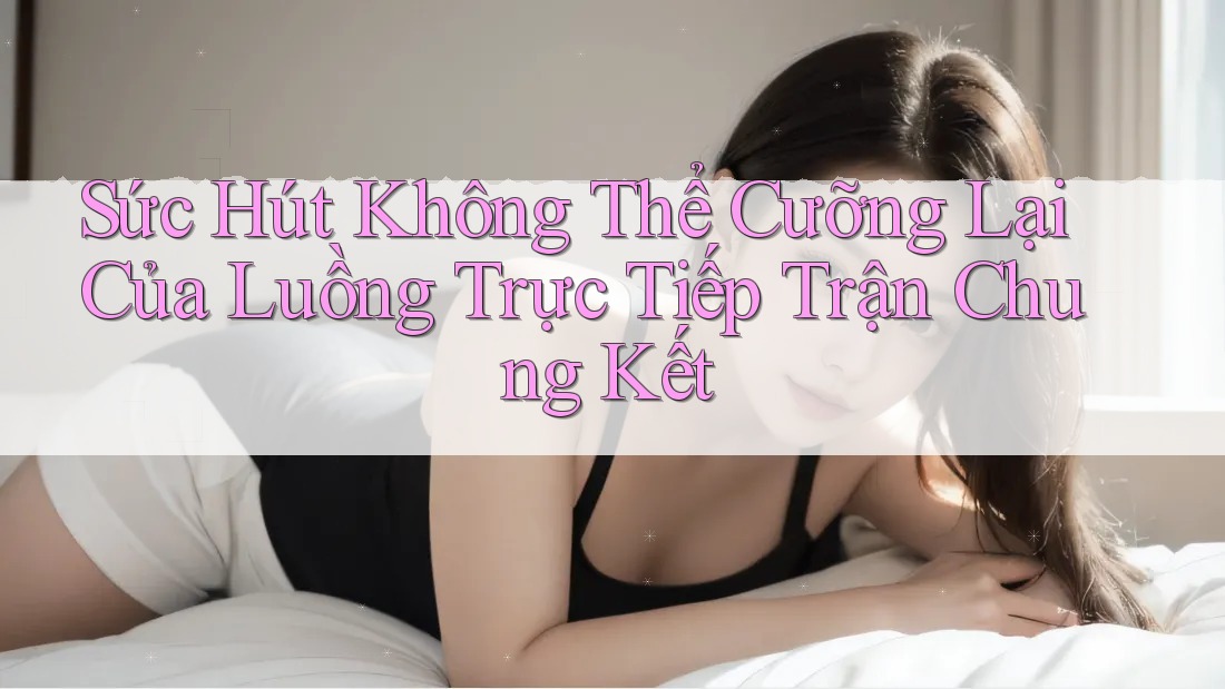 Sức Hút Không Thể Cưỡng Lại Của Luồng Trực Tiếp Trận Chung Kết