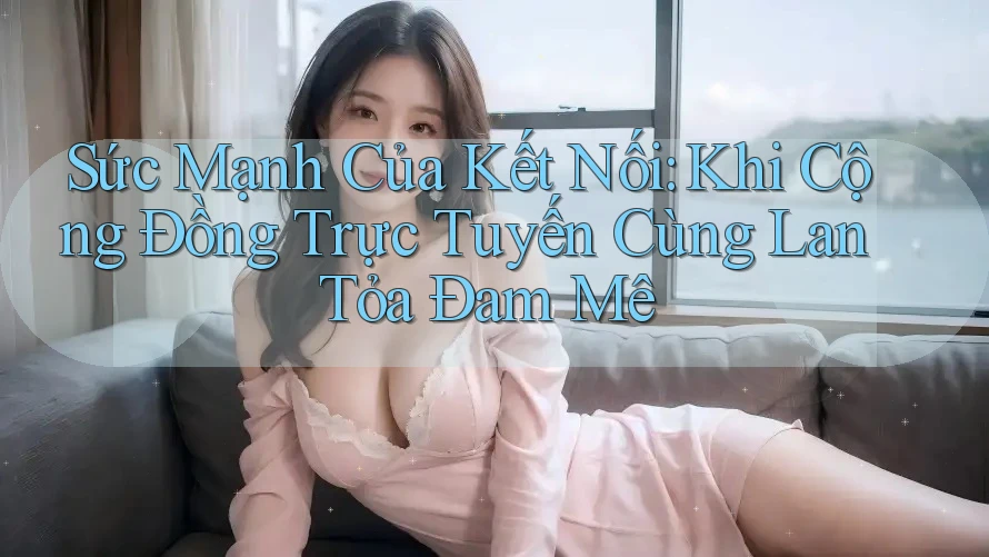 Sức Mạnh Của Kết Nối: Khi Cộng Đồng Trực Tuyến Cùng Lan Tỏa Đam Mê