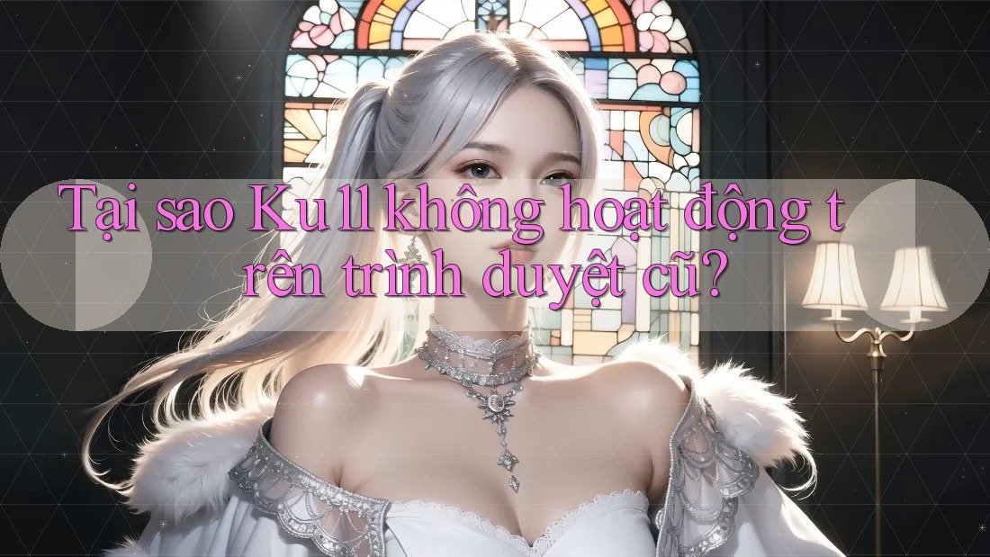 Tại sao Ku11 không hoạt động trên trình duyệt cũ?