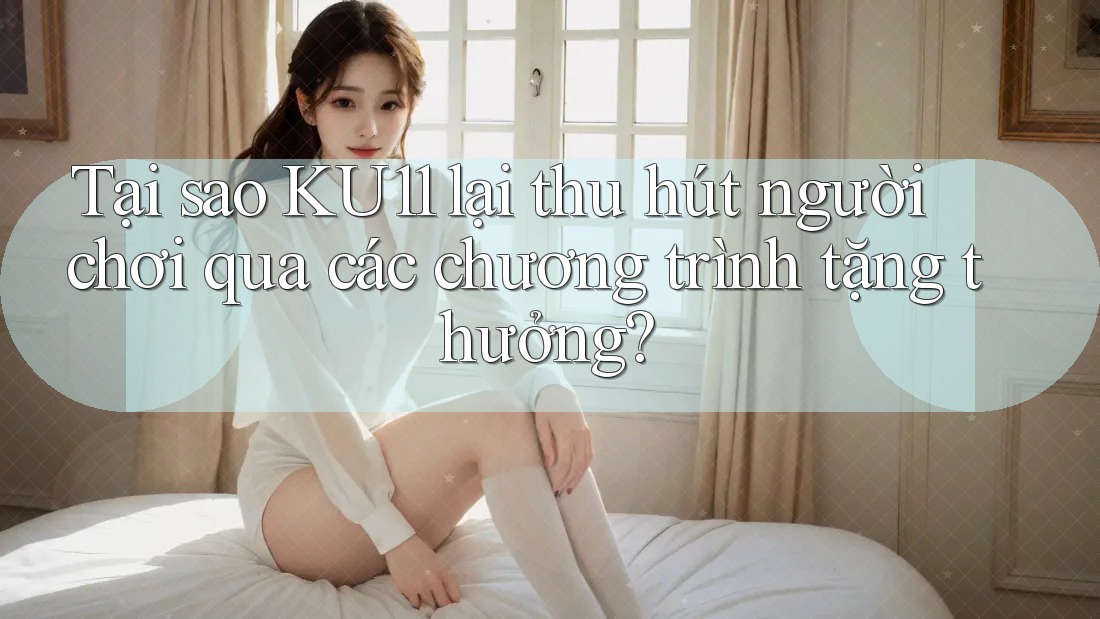 Tại sao KU11 lại thu hút người chơi qua các chương trình tặng thưởng?