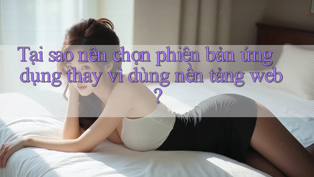 Tại sao nên chọn phiên bản ứng dụng thay vì dùng nền tảng web?