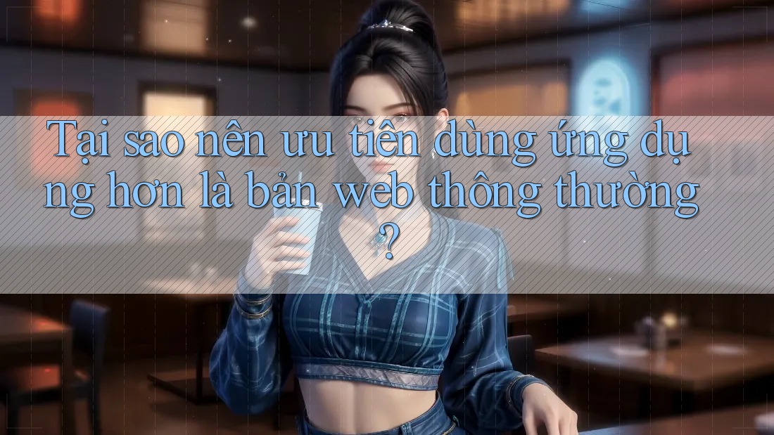 Tại sao nên ưu tiên dùng ứng dụng hơn là bản web thông thường?