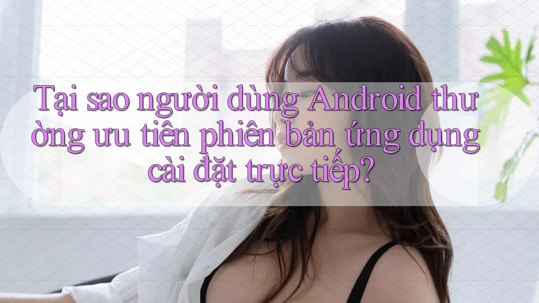 Tại sao người dùng Android thường ưu tiên phiên bản ứng dụng cài đặt trực tiếp? Tại sao người dùng Android thường ưu tiên phiên bản ứng dụng cài đặt trực tiếp?
