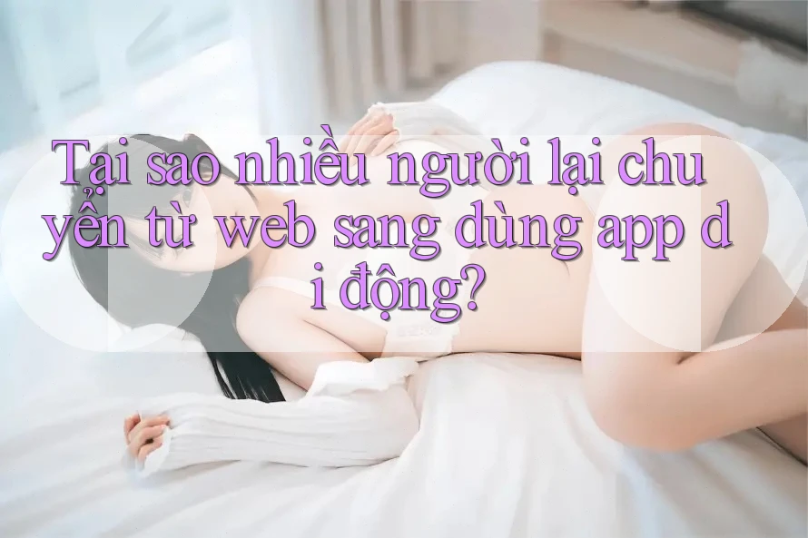Tại sao nhiều người lại chuyển từ web sang dùng app di động?
