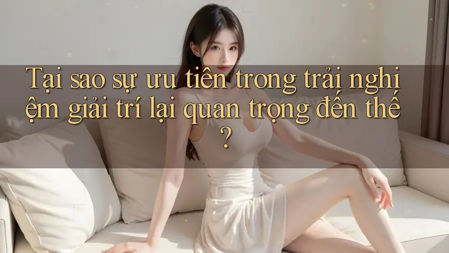 Tại sao sự ưu tiên trong trải nghiệm giải trí lại quan trọng đến thế?