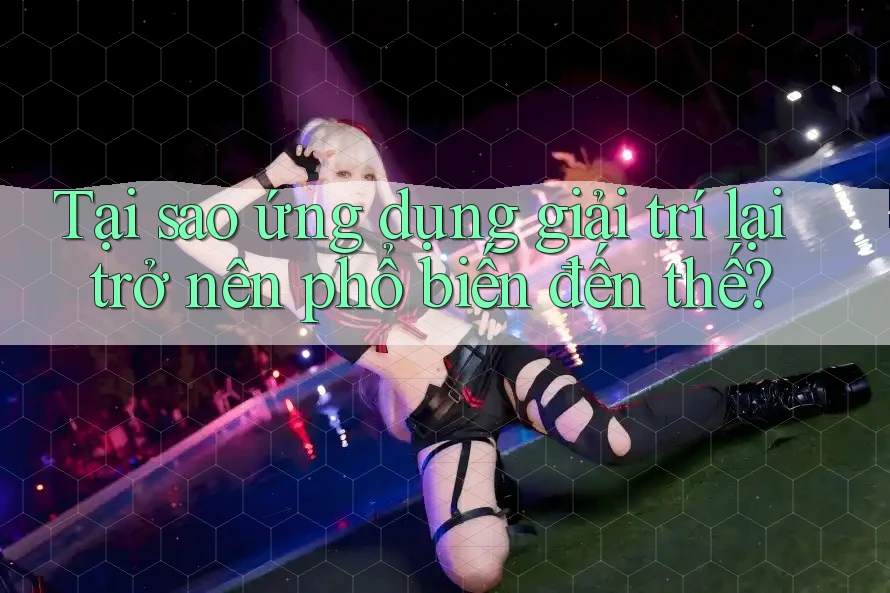 Tại sao ứng dụng giải trí lại trở nên phổ biến đến thế?