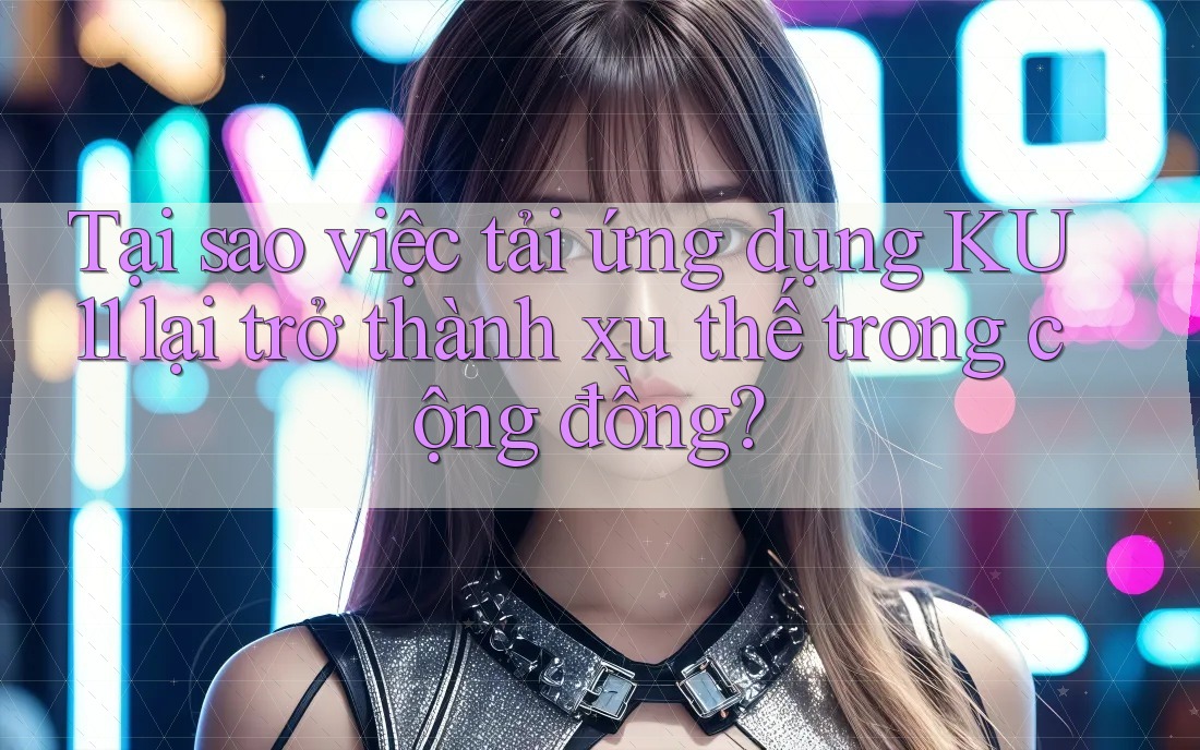 Tại sao việc tải ứng dụng KU11 lại trở thành xu thế trong cộng đồng?