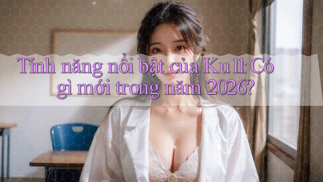 Tính năng nổi bật của Ku11: Có gì mới trong năm 2026?