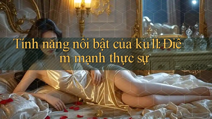 Tính năng nổi bật của ku11: Điểm mạnh thực sự