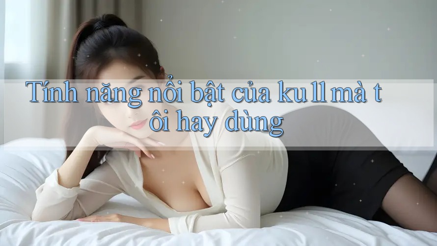 Tính năng nổi bật của ku11 mà tôi hay dùng