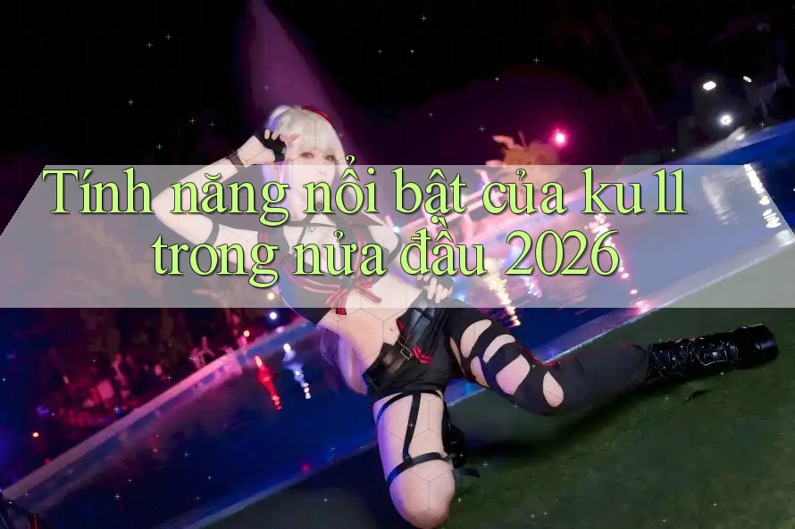 Tính năng nổi bật của ku11 trong nửa đầu 2026
