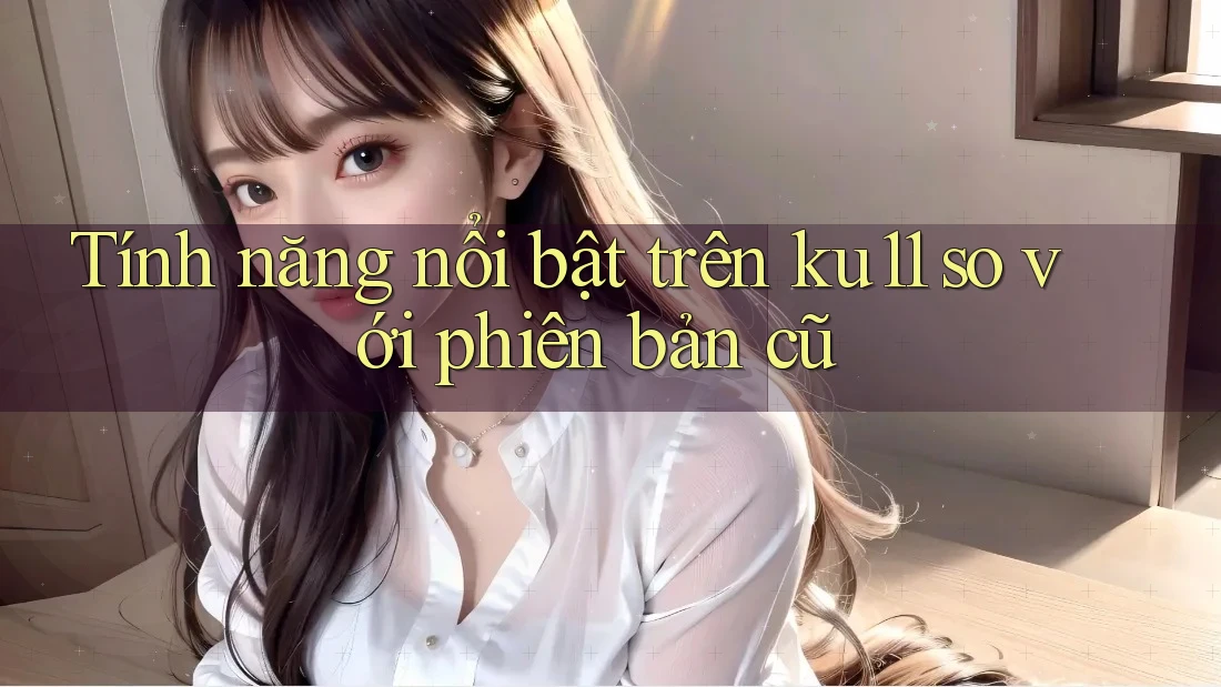 Tính năng nổi bật trên ku11 so với phiên bản cũ