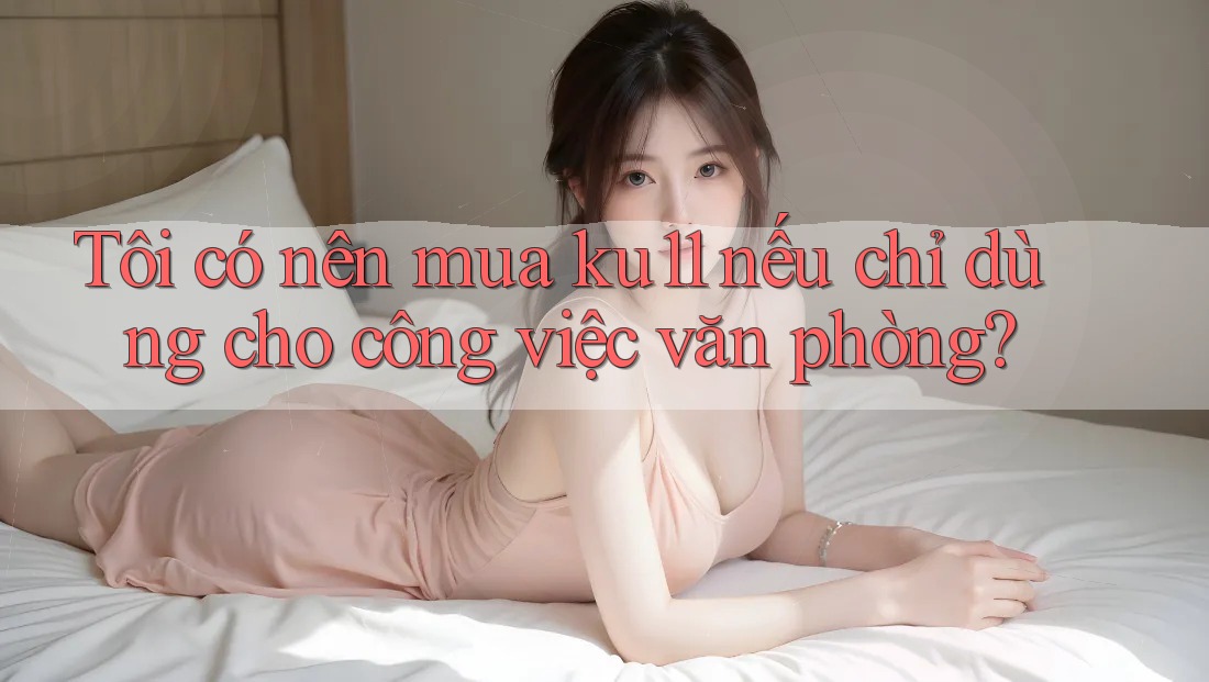 Tôi có nên mua ku11 nếu chỉ dùng cho công việc văn phòng?