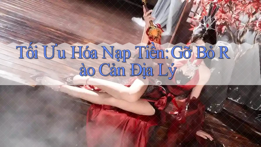 Tối Ưu Hóa Nạp Tiền: Gỡ Bỏ Rào Cản Địa Lý